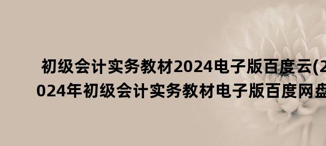 '初级会计实务教材2024电子版百度云(2024年初级会计实务教材电子版百度网盘)'