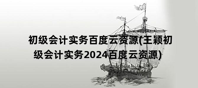 '初级会计实务百度云资源(王颖初级会计实务2024百度云资源)'