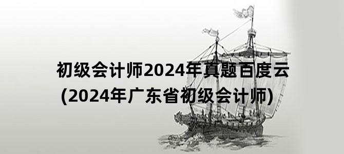 '初级会计师2024年真题百度云(2024年广东省初级会计师)'