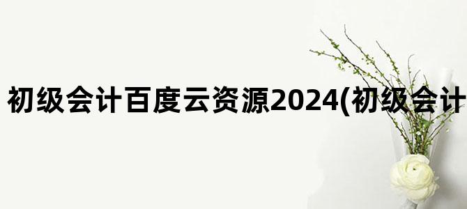 '初级会计百度云资源2024(初级会计百度云资源2024)'