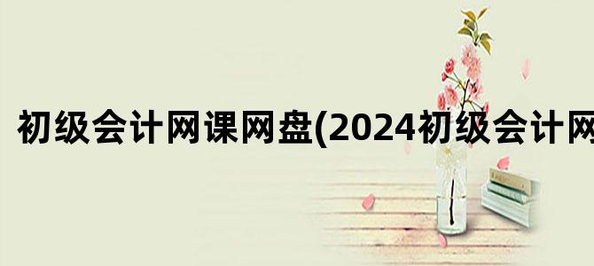 '初级会计网课网盘(2024初级会计网课网盘)'