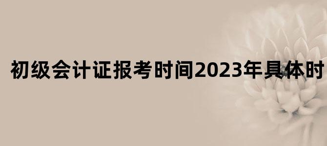 '初级会计证报考时间2023年具体时间明细'
