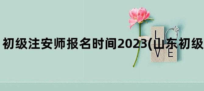 '初级注安师报名时间2023(山东初级注安师报名时间)'