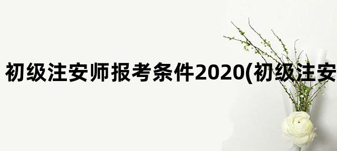 '初级注安师报考条件2020(初级注安师报考条件2023)'