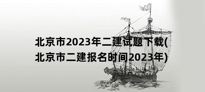'北京市2023年二建试题下载(北京市二建报名时间2023年)'