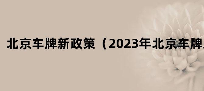 '北京车牌新政策（2023年北京车牌政策）'