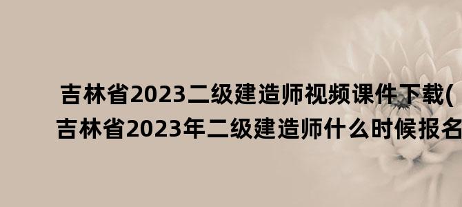 '吉林省2023二级建造师视频课件下载(吉林省2023年二级建造师什么时候报名)'
