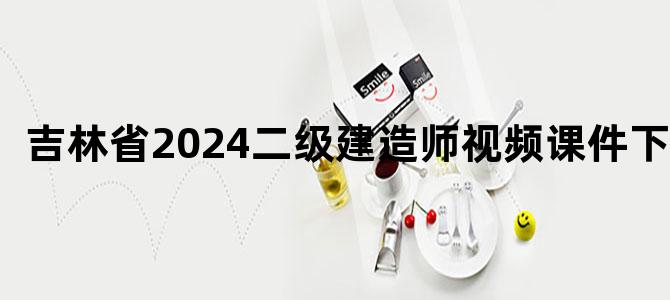 '吉林省2024二级建造师视频课件下载'