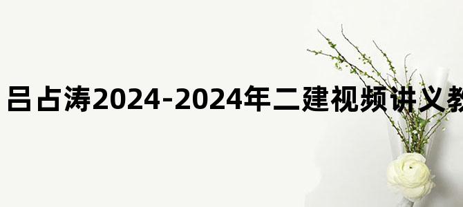 '吕占涛2024-2024年二建视频讲义教程百度云资源下载'