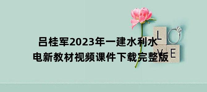 '吕桂军2023年一建水利水电新教材视频课件下载完整版'