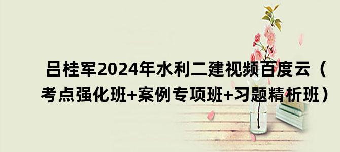 '吕桂军2024年水利二建视频百度云（考点强化班+案例专项班+习题精析班）'