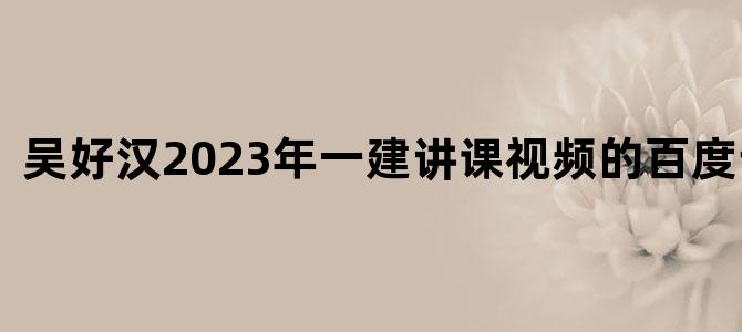 '吴好汉2023年一建讲课视频的百度云链接'