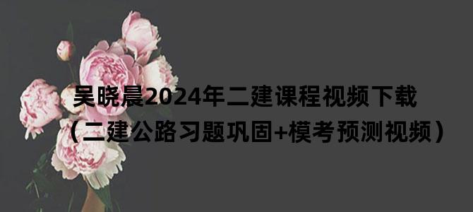 '吴晓晨2024年二建课程视频下载（二建公路习题巩固+模考预测视频）'
