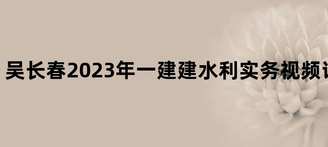 '吴长春2023年一建建水利实务视频讲义【共28讲】'