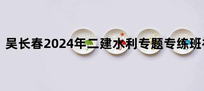 '吴长春2024年二建水利专题专练班视频讲义'