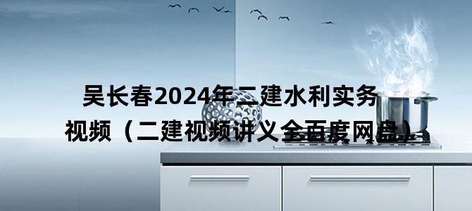 '吴长春2024年二建水利实务视频（二建视频讲义全百度网盘）'