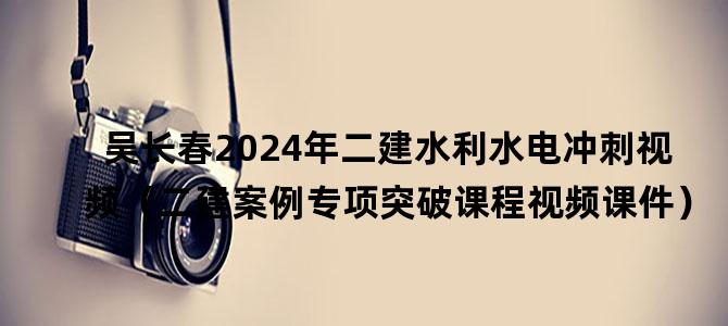 '吴长春2024年二建水利水电冲刺视频（二建案例专项突破课程视频课件）'