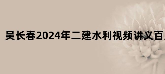 '吴长春2024年二建水利视频讲义百度下载'