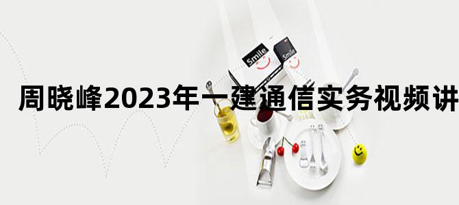'周晓峰2023年一建通信实务视频讲义'