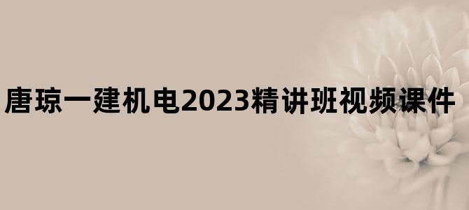 '唐琼一建机电2023精讲班视频课件【附章节练习题】'