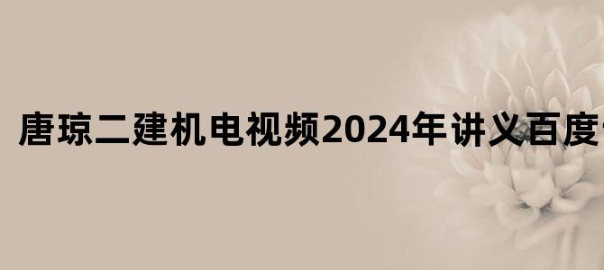 '唐琼二建机电视频2024年讲义百度云下载'