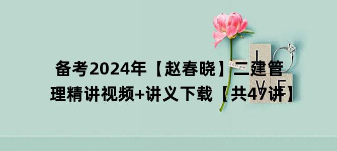 '备考2024年【赵春晓】二建管理精讲视频+讲义下载【共47讲】'