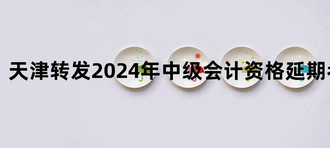 '天津转发2024年中级会计资格延期考试安排'