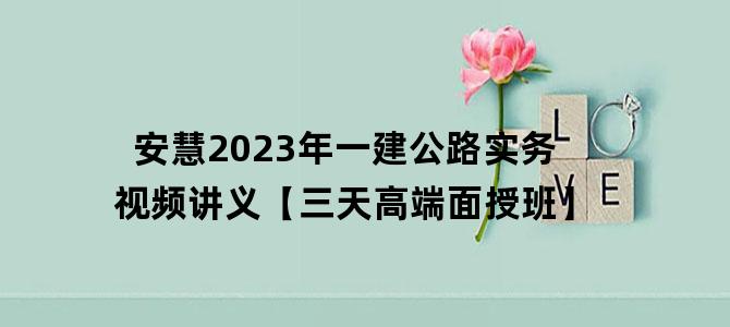'安慧2023年一建公路实务视频讲义【三天高端面授班】'