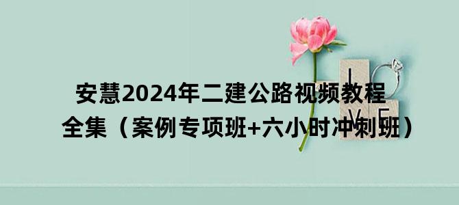 '安慧2024年二建公路视频教程全集（案例专项班+六小时冲刺班）'