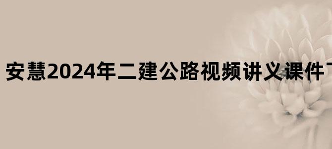 '安慧2024年二建公路视频讲义课件下载【共57讲】'