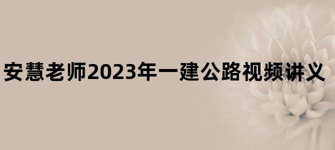 '安慧老师2023年一建公路视频讲义【零基础入门班】'