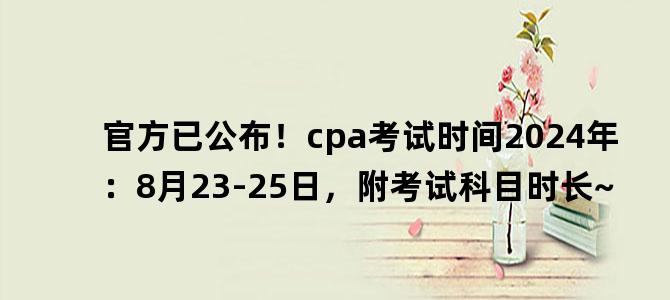 '官方已公布！cpa考试时间2024年：8月23-25日，附考试科目时长~'
