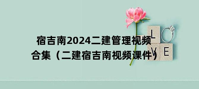 '宿吉南2024二建管理视频合集（二建宿吉南视频课件）'