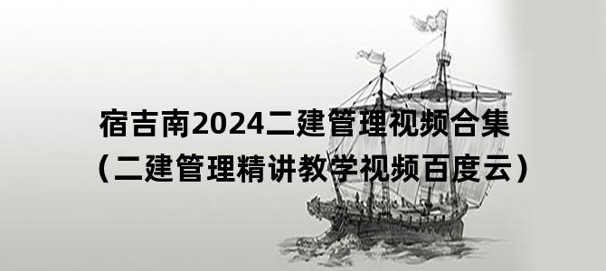 '宿吉南2024二建管理视频合集（二建管理精讲教学视频百度云）'