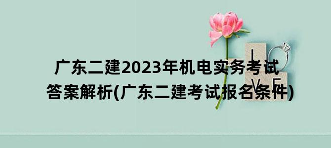 '广东二建2023年机电实务考试答案解析(广东二建考试报名条件)'