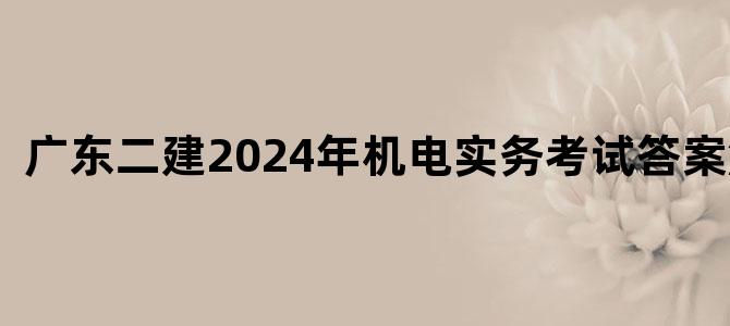 '广东二建2024年机电实务考试答案解析'