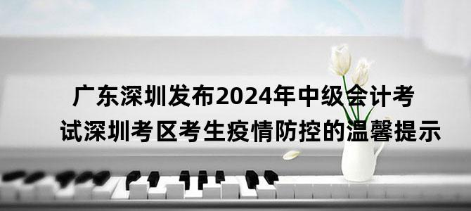 '广东深圳发布2024年中级会计考试深圳考区考生疫情防控的温馨提示'