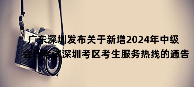 '广东深圳发布关于新增2024年中级会计考试深圳考区考生服务热线的通告'