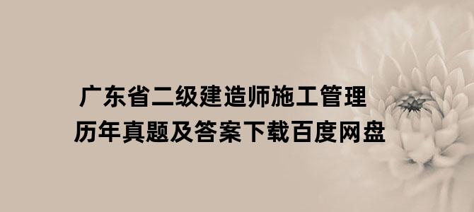 '广东省二级建造师施工管理历年真题及答案下载百度网盘'