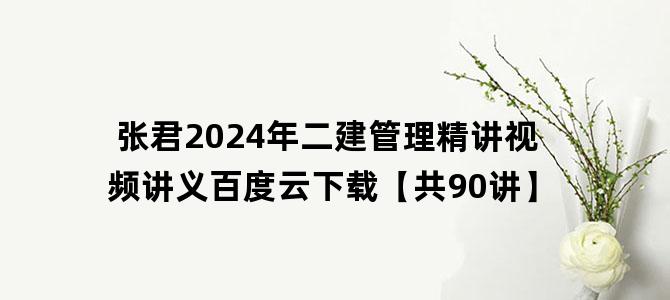 '张君2024年二建管理精讲视频讲义百度云下载【共90讲】'