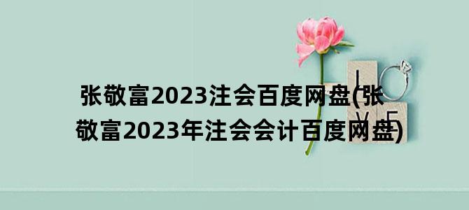 '张敬富2023注会百度网盘(张敬富2023年注会会计百度网盘)'