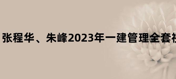 '张程华、朱峰2023年一建管理全套视频教程讲义下载'