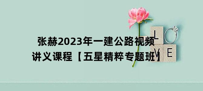 '张赫2023年一建公路视频讲义课程【五星精粹专题班】'