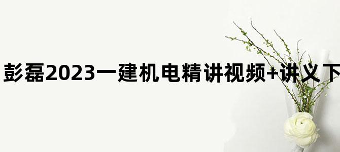 '彭磊2023一建机电精讲视频+讲义下载【共59讲-完整】'