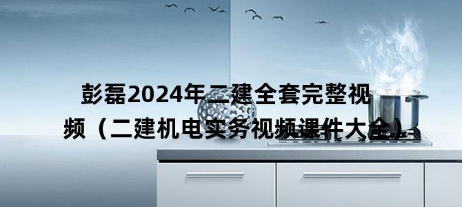 '彭磊2024年二建全套完整视频（二建机电实务视频课件大全）'