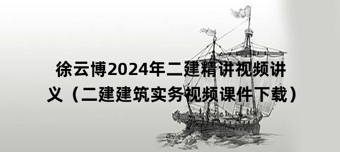 '徐云博2024年二建精讲视频讲义（二建建筑实务视频课件下载）'