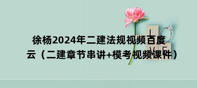 '徐杨2024年二建法规视频百度云（二建章节串讲+模考视频课件）'