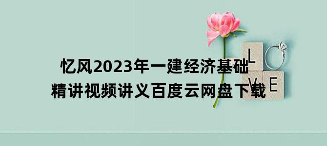 '忆风2023年一建经济基础精讲视频讲义百度云网盘下载'