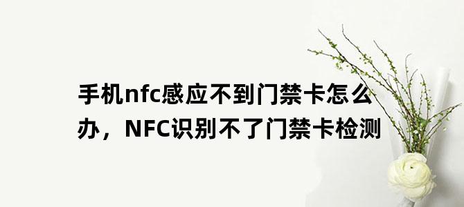 '手机nfc感应不到门禁卡怎么办，NFC识别不了门禁卡检测'