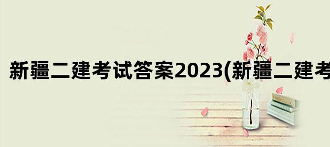 '新疆二建考试答案2023(新疆二建考试答案)'